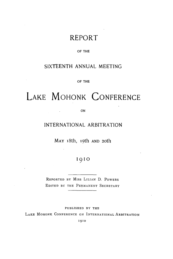 handle is hein.hoil/ranmohk0016 and id is 1 raw text is: REPORT
OF THE
SIXTEENTH ANNUAL MEETING
OF THE

LAKE MOHONK CONFERENCE
ON
INTERNATIONAL ARBITRATION

MAY i8th, 19th AND 2oth
1910
REPORTED BY Miss LILIAN D, POWERS
EDITED BY THE PERMANENT SECRETARY

PUBLISHED BY THE
LAKE MOHONK CONFERENCE ON INTERNATIONAL ARBITRATION
1910



