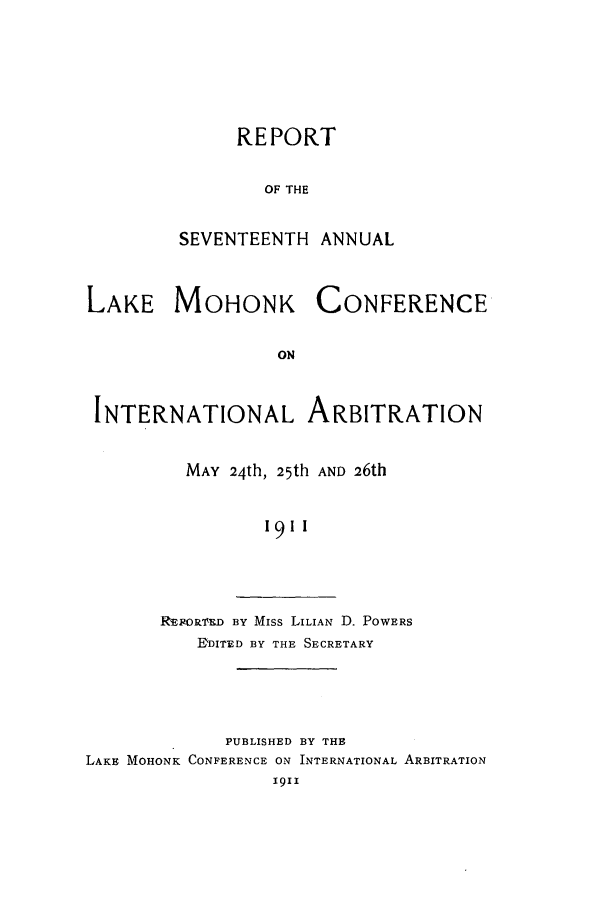 handle is hein.hoil/ranmohk0017 and id is 1 raw text is: REPORT
OF THE
SEVENTEENTH ANNUAL

LAKE MOHONK

CONFERENCE

INTERNATIONAL ARBITRATION
MAY 24th, 25th AND 26th
19II

R EORMID BY Miss LILIAN D. POWERS
D'DITED BY THE SECRETARY

PUBLISHED BY THE
LAKE MOHONK CONFERENCE ON INTERNATIONAL ARBITRATION
1911


