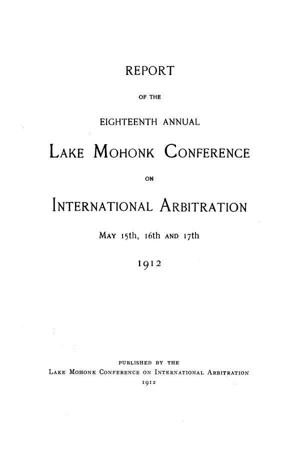handle is hein.hoil/ranmohk0018 and id is 1 raw text is: REPORT
OF THE
EIGHTEENTH ANNUAL

LAKE MOHONK

CONFERENCE

INTERNATIONAL ARBITRATION
MAY 15th, 16th AND 17th
1912
PUBLISHED BY THE
LAKE MOHONK CONFERENCE ON INTERNATIONAL ARBITRATION
I912


