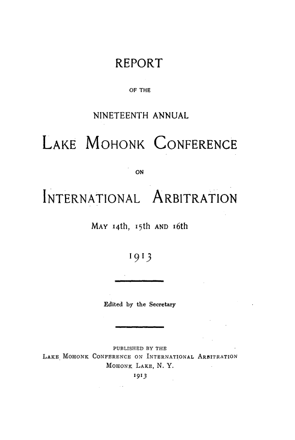 handle is hein.hoil/ranmohk0019 and id is 1 raw text is: REPORT
OF THE
NINETEENTH ANNUAL
LAKE MOHONK CONFERENCE
ON
INTERNATIONAL ARBITRATION
MAY 14th, I5th AND i6th
1913
Edited by the Secretary
PUBLISHED BY THE
LAKE MOHONK CONFERENCE ON INTERNATIONAL ARBITRATION
MOHONK LAKE, N. Y.
1913


