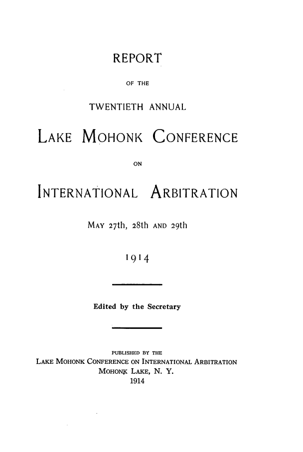 handle is hein.hoil/ranmohk0020 and id is 1 raw text is: REPORT
OF THE
TWENTIETH ANNUAL

LAKE MOHONK

CONFERENCE

INTERNATIONAL ARBITRATION
MAY 27th, 28th AND 29th
1914

Edited by the Secretary

PUBLISHED BY THE
LAKE MOHONK CONFERENCE ON INTERNATIONAL ARBITRATION
MOHONX LAKE, N. Y.
1914


