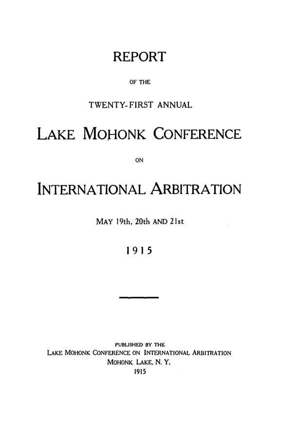 handle is hein.hoil/ranmohk0021 and id is 1 raw text is: REPORT
OF THE
TWENTY- FIRST ANNUAL

LAKE MOHONK CONFERENCE
ON
INTERNATIONAL ARBITRATION

MAY 19th, 20th AND 21 st
1915

PUBUSHED BY THE
LAKE MOHONK CONFERENCE ON INTERNATIONAL ARBITRATION
MOHONK LAKE, N. Y.
1915



