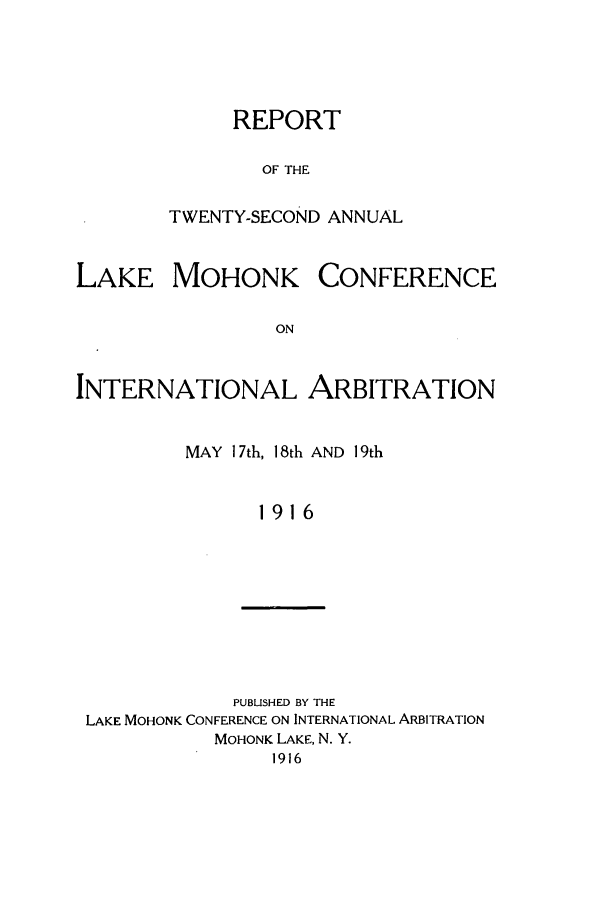 handle is hein.hoil/ranmohk0022 and id is 1 raw text is: REPORT
OF THE
TWENTY-SECOND ANNUAL

LAKE MOHONK

CONFERENCE

INTERNATIONAL ARBITRATION
MAY 17th, 18th AND 19th
1916

PUBUSHED BY THE
LAKE MOHONK CONFERENCE ON INTERNATIONAL ARBITRATION
MOHONK LAKE, N. Y.
1916


