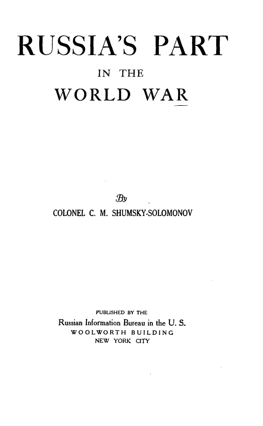 handle is hein.hoil/raptiwdwr0001 and id is 1 raw text is: 



RUSSIA'S PART

             IN  THE

      WORLD WAR









                 Dv
      COLONEL C. M. SHUMSKY-SOLOMONOV









             PUBLISHED BY THE
       Russian Information Bureau in the U. S.
         WOOLWORTH BUILDING
             NEW YORK CITY


