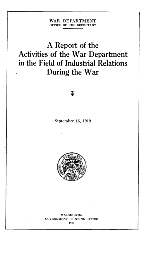 handle is hein.hoil/rawdf0001 and id is 1 raw text is: 


           WAR DEPARTMENT
           OFFICE OF THE SECRETARY



           A Report of the

Activities of the War Department

in the Field of Industrial Relations

          During the War



                  9




             September 15, 1919


     WASHINGTON
GOVERNMENT PRINTING OFFICE
        1919


