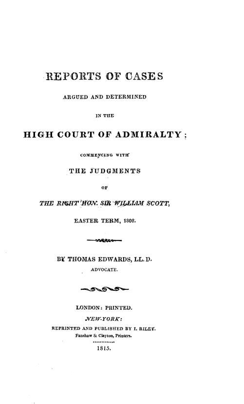 handle is hein.hoil/rcadhcay0001 and id is 1 raw text is: 











     .REPORTS OF CASES


         ARGUED AND DETERMINED


                 IN THE


HIGH COURT OF ADMIRALTY:


             COMMENCING WITH


          THE J'UDGMENTS

                  OF


    THE RI( ,HT 0(2AX. SL9   .L4AM SCOTT,


            EASTER TERM, 1808.





        BI THOMAS EDWARDS, LL. D,
               ADVOCATE.





            LONDON: PRINTED.

              .EW-YORK:
      REPRINTED AND PUBLISHED BY L RILEY.
            Fanshaw & Clayton, Printer3.

                 1815.


