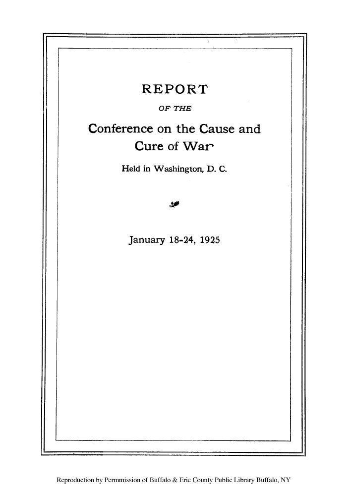 handle is hein.hoil/rcheld0001 and id is 1 raw text is: r                                                        ~1

REPORT
OF THE
Conference on the Cause and

Cure of War
Held in Washington, D. C.
January 18-24, 1925

Reproduction by Permmission of Buffalo & Erie County Public Library Buffalo, NY



