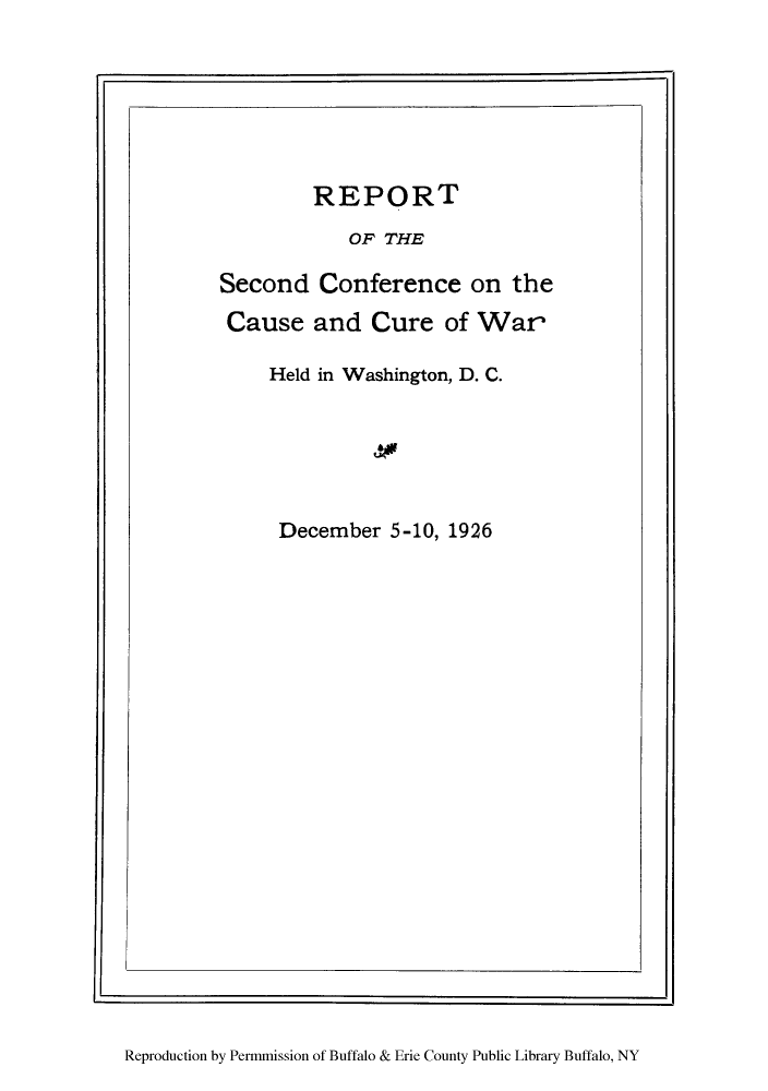 handle is hein.hoil/rcureh0001 and id is 1 raw text is: REPORT
OF THE
Second Conference on the
Cause and Cure of War
Held in Washington, D. C.
December 5-10, 1926

Reproduction by Permmission of Buffalo & Erie County Public Library Buffalo, NY


