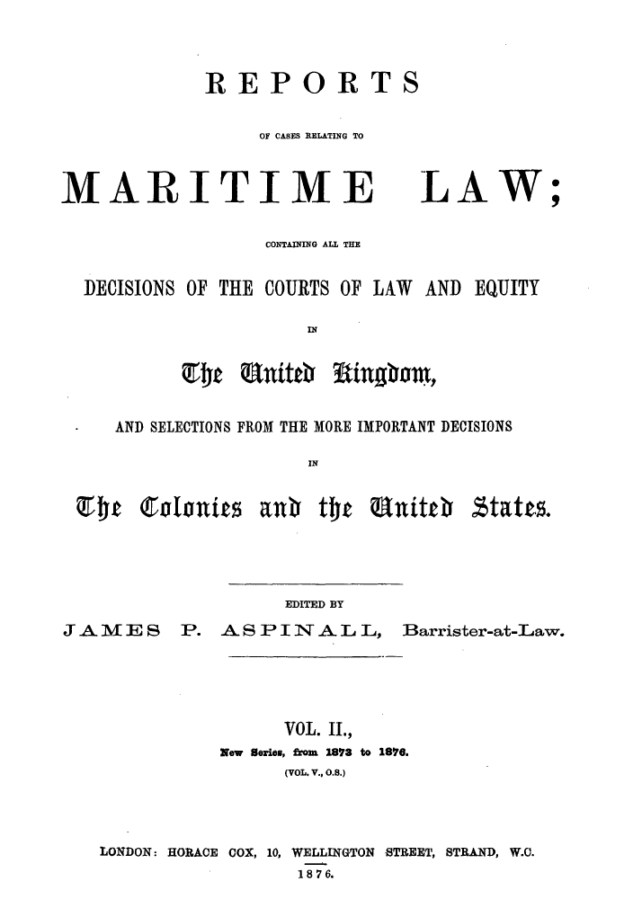 handle is hein.hoil/recamald0002 and id is 1 raw text is: REPORTS
OF CASES RELATING TO

MARITIME

LAW

CONTAING ALL THE
DECISIONS OF THE COURTS OF LAW AND EQUITY
AND SELECTIONS FROM THE MORE IMPORTANT DECISIONS
IN

EDITED BY

JAMES

P. A S P I N A L L, Barrister-at-Law.

VOL. II.,
New Series, from 1893 to 186.
(VOL. V., O.8.)
LONDON: HORACE COX, 10, WELLINGTON STREET, STRAND, W.O.
1 8 7 6.


