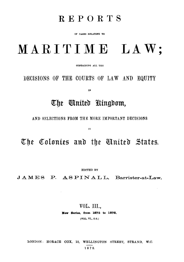 handle is hein.hoil/recamald0003 and id is 1 raw text is: REPORTS

MARITIME

LAW

;

C024TAINING ALL THE
DECISIONS OF THE COURTS OF LAW AND EQUITY
IN
AND SELECTIONS FROM THE MORE IMPORTANT DECISIONS
I N

V13  Cotonits aub tto Unitch

stats.

EDITED BY

J AMES        P.   AS IPINAL L,           Barrister-at-Law.
VOL. III.,
New Series, from 1875 to 1878.
(VOL. VI., O.S.)
LONDON: HORACE COX, 10, WELLINGTON STREET, STRAND, W.O.
1878.


