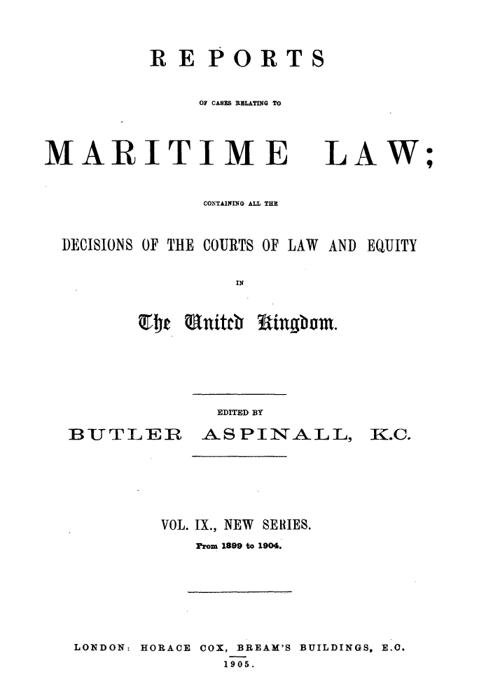 handle is hein.hoil/recamald0009 and id is 1 raw text is: RE PORTS
OF CASES RELATING TO

MARITIME

LAW;

CONTAINniG AUL THE
DECISIONS OF THE COURTS OF LAW AND EQUITY
El~e Eitch Rngbom

BUTLER

EDITED BY
ASPINALL, K.C.

VOL. IX., NEW SERIES.
Prom 1899 to 1904.
LONDON: HORACE COX, BREAM'S BUILDINGS, E.O.
1905.


