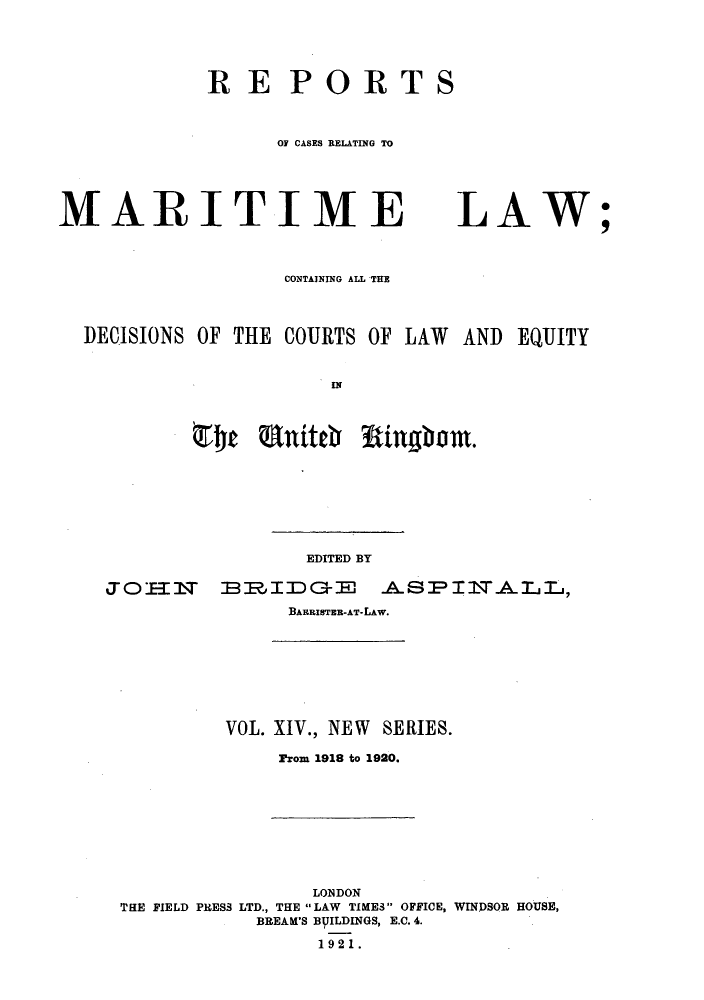 handle is hein.hoil/recamald0014 and id is 1 raw text is: RE PORTS
01 CASES RELATING TO

MARITIME
CONTAINING ALL THE

LAW

DECISIONS OF THE COURTS OF LAW AND
$rlt ant~itchr Wingham.

EDITED BY

JOI-fr BRIDGE ASPINALL,
BARRISTEB-AT-LAW.

VOL. XIV., NEW SERIES.
From 1918 to 1920.

LONDON
THE FIELD PRESS LTD., THE LAW TIMES OFFICE, WINDSOR HOUSE,
BREAK'S BVILDINGS, E.C. 4.
1921.

;

EQUITY


