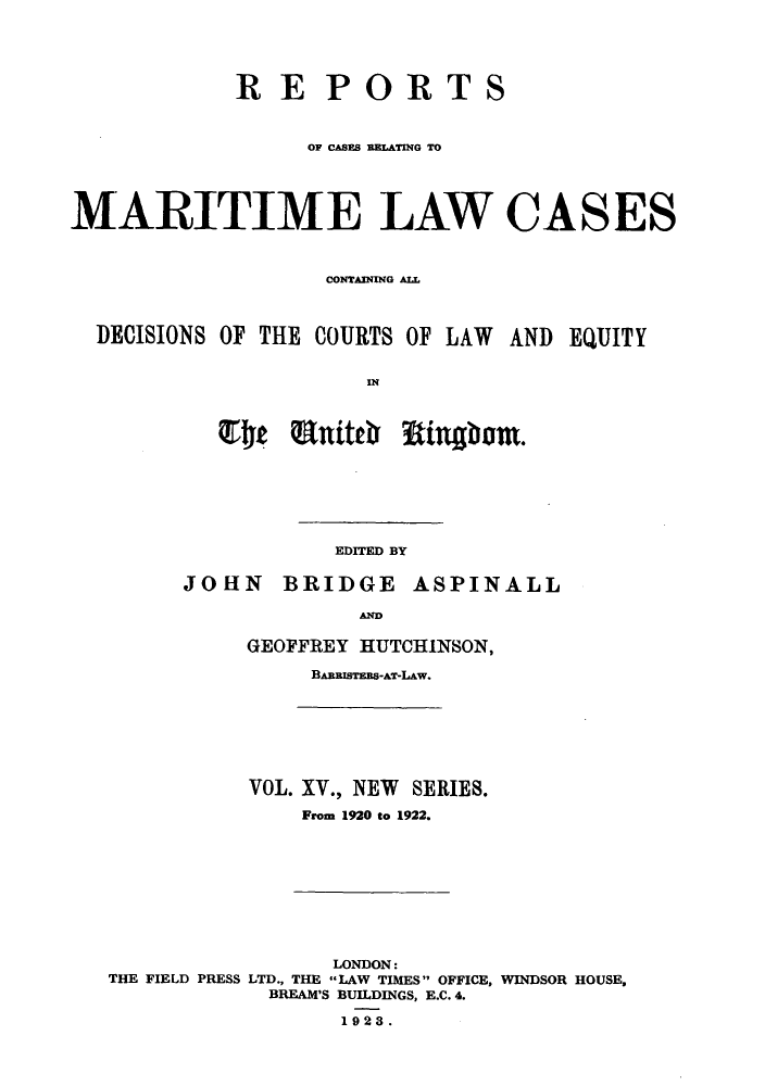 handle is hein.hoil/recamald0015 and id is 1 raw text is: RE PORTS
OF CASE RRLATING TO
MARITIME LAW CASES
CON4TAINING ALL
DECISIONS OF THE COURTS OF LAW AND EQUITY
IN

EDITED BY

JOHN

BRIDGE ASPINALL

AD
GEOFFREY HUTCHINSON,
BARRISTEBS-AT-LAW.

VOL. XV., NEW SERIES.
From 1920 to 1922.

LONDON:
THE FIELD PRESS LTD., THE LAW TIMES OFFICE, WINDSOR HOUSE,
BREAM'S BUILDINGS, E.C. 4.
1923.


