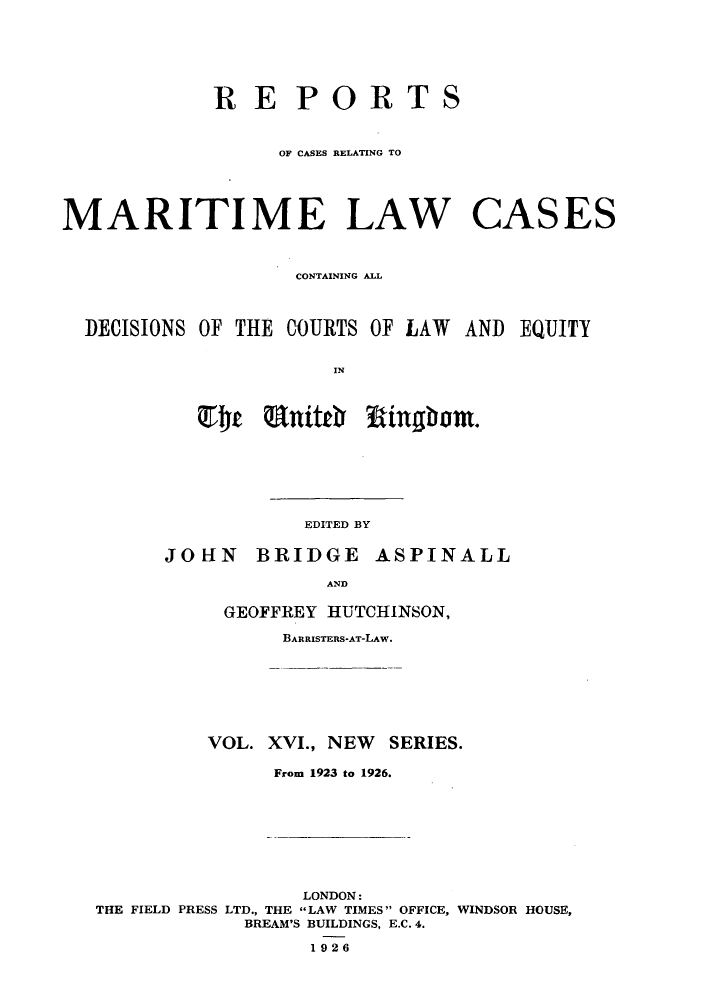 handle is hein.hoil/recamald0016 and id is 1 raw text is: RE PORT

S

OF CASES RELATING TO
MARITIME LAW CASES
CONTAINING ALL

EQUITY

IN

EDITED BY

BRIDGE ASPINALL

AND

GEOFFREY HUTCHINSON,
BARRISTERS-AT-LAW.
VOL. XVI., NEW SERIES.
From 1923 to 1926.

LONDON:
THE FIELD PRESS LTD., THE LAW TIMES OFFICE, WINDSOR HOUSE,
BREAM'S BUILDINGS, E.C. 4.
1926

DECISIONS OF THE COURTS OF LAW AND

JOHN


