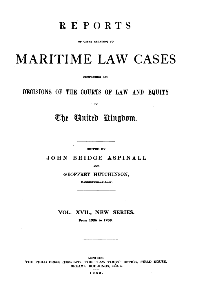 handle is hein.hoil/recamald0017 and id is 1 raw text is: TS

OF CASES RELATING TO
MARITIME LAW CASES
CONTAIUNING ALL1
DECISIONS OF THE COURTS OF LAW AND EQUITY
IN
QT4t unittb     igbm

EDITED BY

BRIDGE- ASPINALL

GEOFFREY HUTCHINSON,
BARalesEs-AT-LAw.
VOL. XVII., NEW SERIES.
From 1926 to 1930.
LONDON:
''HE FIELD PRESS (1980) LTD., THE LAW TIMES OFFICE, FIELD HOUSE,
BREAM'S BUILDINGS, EC. 4.
1980.

RE POR

.10 HN

A



