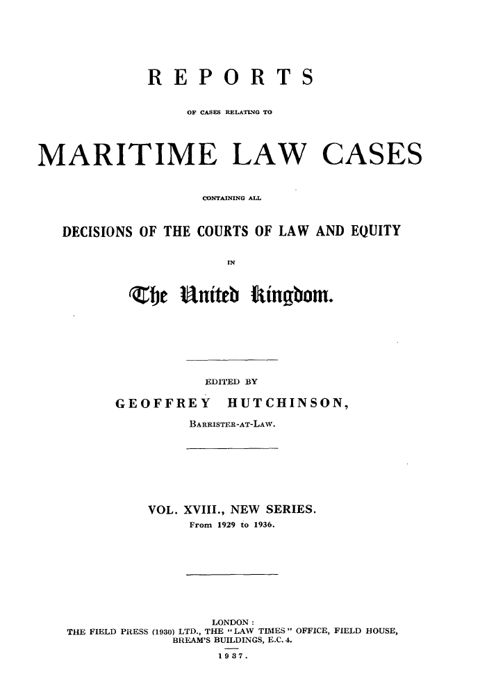 handle is hein.hoil/recamald0018 and id is 1 raw text is: REPORT
OF CASES RELATNG TO

S

MARITIME LAW CASES
CONTrAINING ALL
DECISIONS OF THE COURTS OF LAW AND EQUITY
(ebe uiteb tingbom.

EDITED BY
GEOFFREY          HUTCHINSON,
BARRISTER-AT-LAW.

VOL. XVIII., NEW SERIES.
From 1929 to 1936.

LONDON:
THE FIELD PRESS (1930) LTD., THE LAW TIMES  OFFICE, FIELD HOUSE,
BREAM'S BUILDINGS, E.C. 4.
1987.


