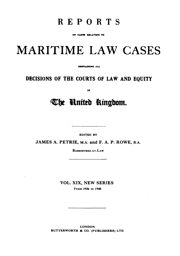 handle is hein.hoil/recamald0019 and id is 1 raw text is: REPORTS
or cauM  MZLafM  T
MARITIME LAW CASES
001MAM340 AL
DECISIONS OF THE COURTS OF LAW AND EQUITY
be Rum it'in

EDITED BY
JAMES A. PETRIE, M.A. and F. A. P. ROWE, B.A.
BARRISTERS-AT-LAW
VOL. XIX, NEW SERIES
From 1936 to 1940
LONDON
BUTTERWORTH & CO. (PUBLISHERS) LTD


