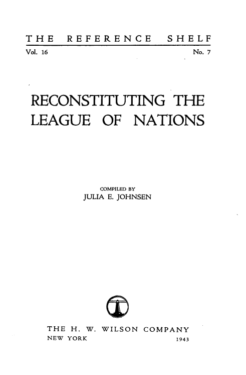handle is hein.hoil/reclgnat0001 and id is 1 raw text is: 



REFERENCE


SHELF
    No. 7


RECONSTITUTING THE

LEAGUE OF NATIONS








         COMPILED BY
       JULIA E. JOHNSEN


THE H. W.
NEW YORK


WILSON COMPANY
          1943


THE
Vol. 16


