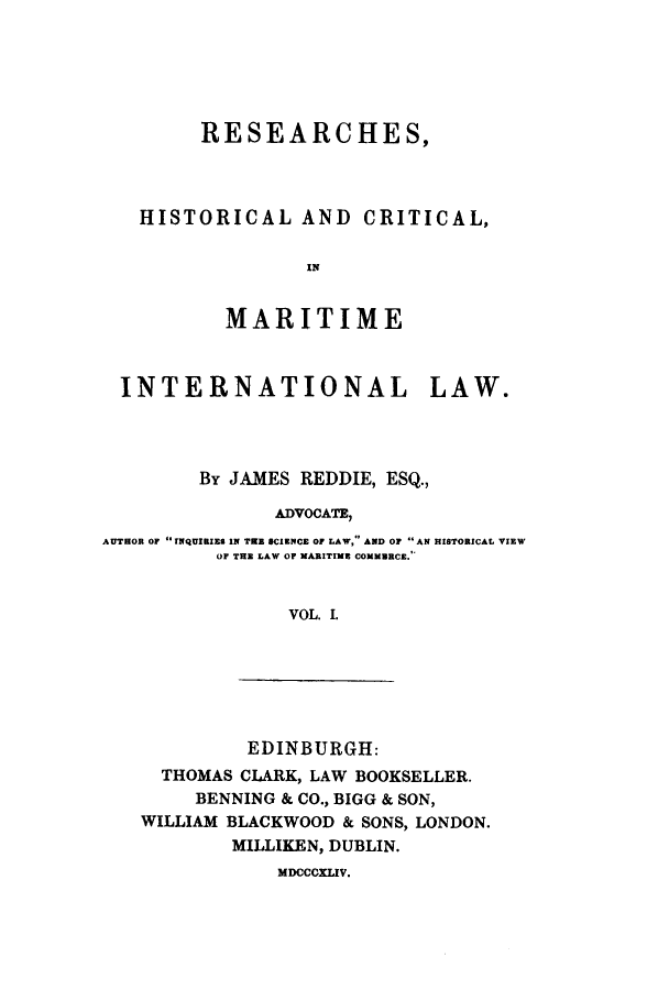 handle is hein.hoil/remarit0001 and id is 1 raw text is: RESEARCHES,
HISTORICAL AND CRITICAL,
MARITIME
INTERNATIONAL LAW.
By JAMES REDDIE, ESQ.,
ADVOCATE,
AUTHOR OF INQUIBIES IN TRE SCIENCE OF LAW, AND O  AN HISTORICAL VIEW
OF THE LAW OF MARITIME COMMERCE.
VOL. I.

EDINBURGH:
THOMAS CLARK, LAW BOOKSELLER.
BENNING & CO., BIGG & SON,
WILLIAM BLACKWOOD & SONS, LONDON.
MILLIKEN, DUBLIN.
MDCCCXLIV.


