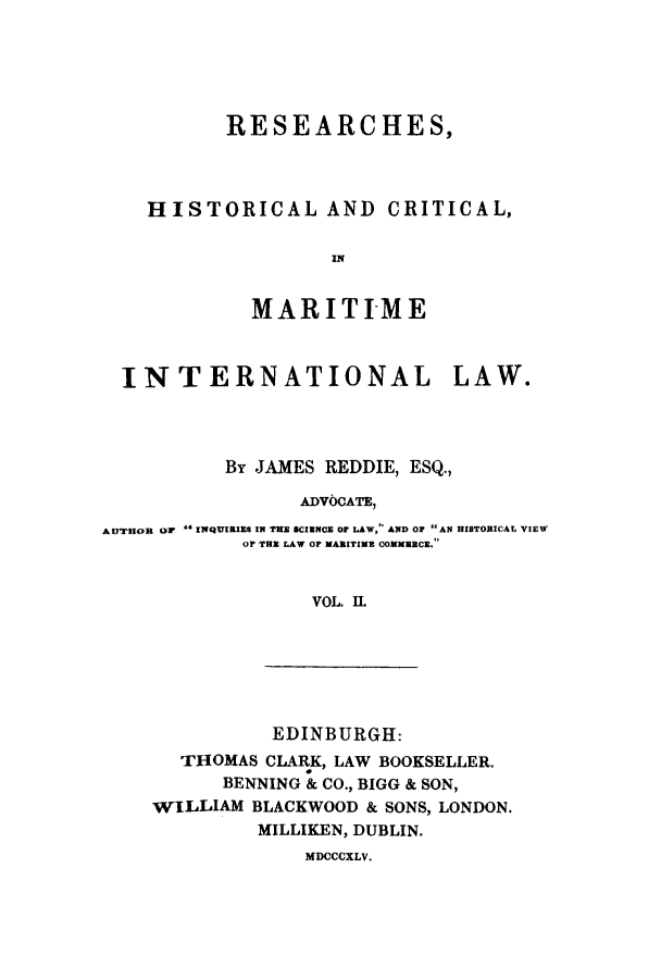 handle is hein.hoil/remarit0002 and id is 1 raw text is: RESEARCHES,
HISTORICAL AND CRITICAL,
IN
MARITI-ME
INTERNATIONAL LAW.
By JAMES REDDIE, ESQ.,
ADVOCATE,
AFTRUO  Or INQI1ES IN TE SCIENCE OF LAW, AND OP AN HISTORICAL VIEW
or THE LAW OF MARITIME COMMECE.
VOL. IL

EDINBURGH:
THOMAS CLARK, LAW BOOKSELLER.
BENNING & CO., BIGG & SON,
WILLIAM BLACKWOOD & SONS, LONDON.
MILLIKEN, DUBLIN.

MDCCCXLV.


