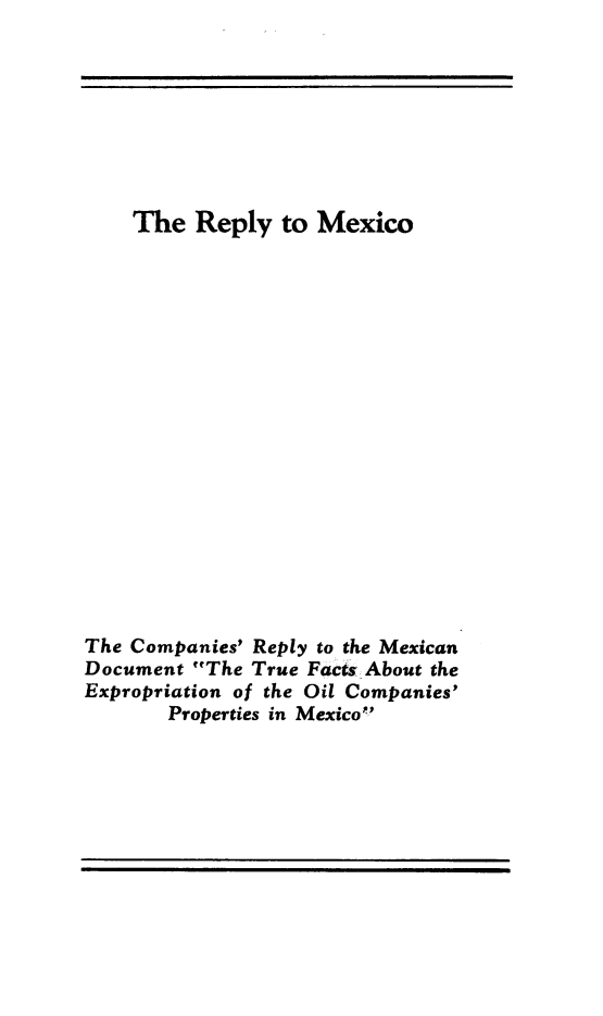 handle is hein.hoil/repmex0001 and id is 1 raw text is: The Reply to Mexico
The Companies' Reply to the Mexican
Document The True Facts About the
Expropriation of the Oil Companies'
Properties in Mexico


