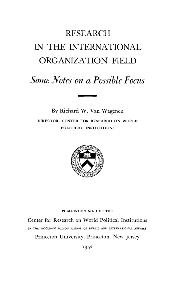 handle is hein.hoil/resintor0001 and id is 1 raw text is: RESEARCH
IN THE INTERNATIONAL
ORGANIZATION FIELD
Some Notes on a Possible Focus
By Richard W. Van Wagenen
DIRECTOR, CENTER FOR RESEARCH ON WORLD
POLITICAL INSTITUTIONS

PUBLICATION NO. I OF THE
Center for Research on World Political Institutions
IN THE WOODROW WILSON SCHOOL OF PUBLIC AND INTERNATIONAL AFFAIRS
Princeton University, Princeton, New Jersey
1952


