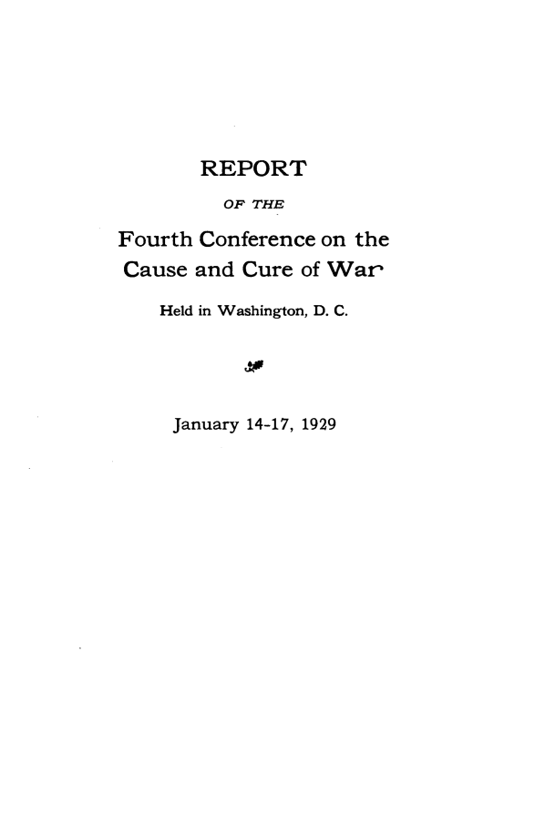 handle is hein.hoil/rfthccw0001 and id is 1 raw text is: 






       REPORT
         OF THE

Fourth Conference on the
Cause and Cure of War

    Held in Washington, D. C.




    January 14-17, 1929


