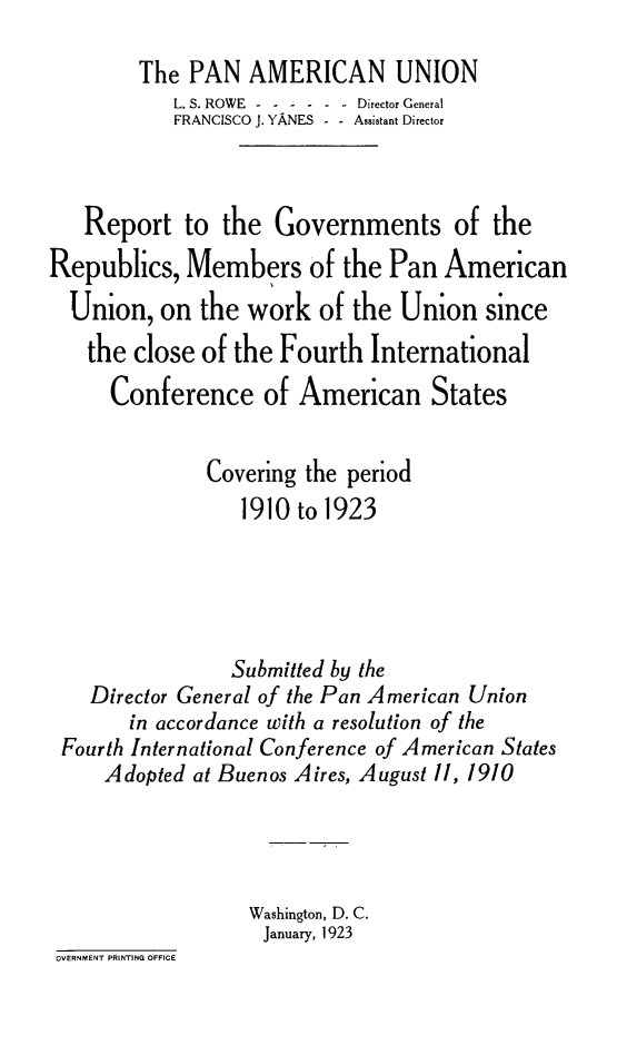 handle is hein.hoil/rgvtmpau0001 and id is 1 raw text is: The PAN AMERICAN UNION
L. S. ROWE - -----Director General
FRANCISCO J. YANES  - - Assistant Director
Report to the Governments of the
Republics, Members of the Pan American
Union, on the work of the Union since
the close of the Fourth International
Conference of American States
Covering the period
1910 to 1923
Submitted by the
Director General of the Pan American Union
in accordance with a resolution of the
Fourth International Conference of American States
Adopted at Buenos Aires, August 11, 1910
Washington, D. C.
January, 1923
OVERNMENT PRINTING OFFICE


