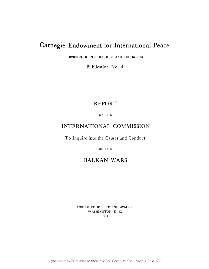 handle is hein.hoil/ricbalk0001 and id is 1 raw text is: Carnegie Endowment for International Peace
DIVISION OF INTERCOURSE AND EDUCATION
Publication No. 4
REPORT
OF THE
INTERNATIONAL COMMISSION
To Inquire into the Causes and Conduct
OF THE
BALKAN WARS
PUBLISHED BY THE ENDOWMENT
WASHINGTON, D. C.
1914

Reorodue on by Pennies;on of Buhic &: Erie Couniv PubHe Library Bathia NY



