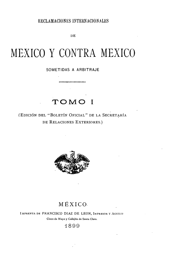 handle is hein.hoil/rintmex0001 and id is 1 raw text is: RECLAMACIONES INTERNACIONALES

DE
MEXICO Y CONTRA MEXICO
SOMETIDAS A ARBITRAJE
TOMO I
(EDICIÓN DEL BOLETÍN OFICIAL DE LA SECRETARÍA
DE RELACIONES EXTERIORES.)

MÉXICO.
IMPRENTA DE FRANCISCO DIAZ DE LEON, IMPRESOR Y AGEN'F
Cinco de Mayo y Callej6n de Santa Clara.
1899


