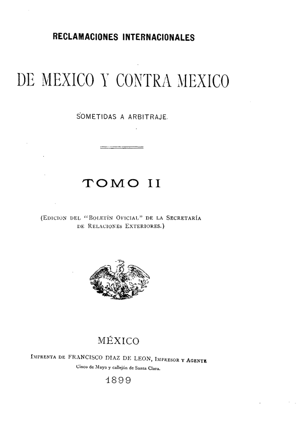 handle is hein.hoil/rintmex0002 and id is 1 raw text is: RECLAMACIONES INTERNACIONALES

DE MEXICO Y CONTRA MEXICO
SOMETIDAS A ARBITRAJE.
TOIM      O II
(ED1CION DEL 1BoLETíN OFICIAL DE LA SECRETARíA
DE RELACIONES EXTERIORES.)

MÉXICO
IMPRENTA DE FRANCISCO DIAZ DE LEON, IMPRESOR Y AGENT.
Cinco de Mayo y callejón de Santa Clara.
d899


