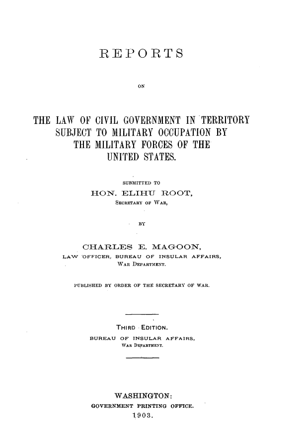 handle is hein.hoil/rlocms0001 and id is 1 raw text is: REPORTS
ON
THE LAW OF CIVIL GOVERNMENT IN TERRITORY
SUBJECT TO MILITARY OCCUPATION BY
THE MILITARY FORCES OF THE
UNITED STATES.

SUBMITTED TO
H   ON. ELIHU    ROOT,
SECRETARY OF WAR,
BY
CHARLES E. MAGON,
LAW OFFICER, BUREAU OF INSULAR AFFAIRS,
WAR DEPARTMENT.
PUBLISHED BY ORDER OF THE SECRETARY OF WAR.
THIRD EDITION.
BUREAU OF INSULAR AFFAIRS,
WAR DEPARTMENT.
WASHINGTON:
GOVERNMENT PRINTING OFFICE.
1903.


