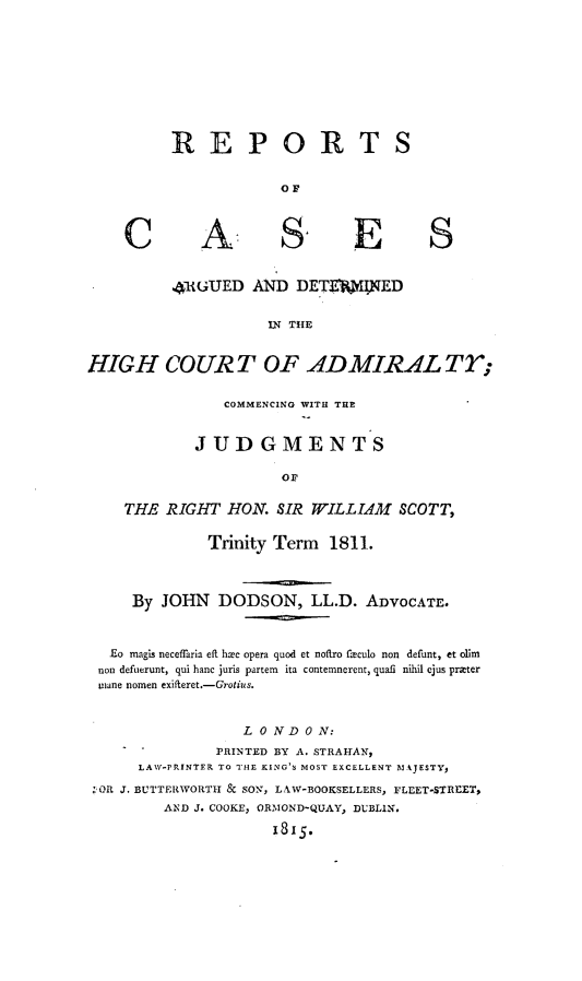 handle is hein.hoil/rpccswcs0001 and id is 1 raw text is: 









REPORT

             OF


A


E


4UGUED AND DETKEUNED


           IN THE


HIGH COURT OF ADMIRAL Tr;

                COMMENCING WITH THE


             JUDGMENTS

                       or

    THE RIGHT HON. SIR WILLIAM SCOTT,

              Trinity Term 1811.



     By JOHN DODSON, LL.D. ADVOCATE.



   Eo magis neceflaria eft h ee opera quod et nofLro fleculo non defunt, et olim
 non defuerunt, qui hanc juris partem  ita contemnerent, quafl nihil ejus prater
 iane nomen exifteret.-Grotius.


                   L 0 N D 0 N:
               PRINTED BY A. STRAHAN,
      LAW-PRINTER TO THE KING'S MOST EXCELLENT MAJESTY,
 ; OR J. BUTTERWORTH & SON, LAW-BOOKSELLERS, FLEET-STREET,
         AND J. COOKE, ORMOND-QUAY, DUBLIN.

                      i8x5.


C


