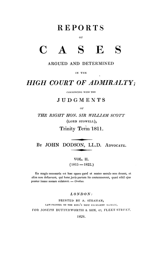 handle is hein.hoil/rpccswcs0002 and id is 1 raw text is: 





REPORTS

          OF


A


E


ARGUED AND DETERMINED

            IN THE


HIGH COURT OF ADMIRILTY;

                  COMMENCING WITH THE

             JUDGMENTS

                        OF

     THE RIGHT HON. SIR WILLIAM SCOTT
                  (LORD STOWELL),

               Trinity Term 1811.


By JOHN DODSON, LL.D.


ADVOCATE.


                   VOL. II.
                 (1815 -1822.)

  Eo magis necessaria est hae opera quod et nostro sveCulo non desunt, et
olim non defuerunt, qui hanc juris partem ita contemnerent, quasi nihil ejus
printer inane nomen existeret, - Grotius.


                 LONDON:
            PRINTED BY A. STRAHAN,
      LAW-PRINTER TO THE KING'S MOST EXCELLENT MAETE ,
FOR JOSEPH      BUTTERWORTII & SON, 43, FLEET, STRFET,
                    1828.


C


