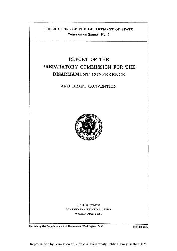handle is hein.hoil/rprepcdisc0001 and id is 1 raw text is: PUBLICATIONS OF THE DEPARTMENT OF STATE
CONFERENCE SERIES, No. 7

REPORT OF THE
PREPARATORY COMMISSION FOR THE
DISARMAMENT CONFERENCE
AND DRAFT CONVENTION

UNITED STATES
GOVERNMENT PRINTING OFFICE
WASHINGTON: 1931

For sale by the Superintendent of Documents, Washington, D. C.

Reproduction by Permission of Buffalo & Erie County Public Library Buffalo, NY

Price 20 cents


