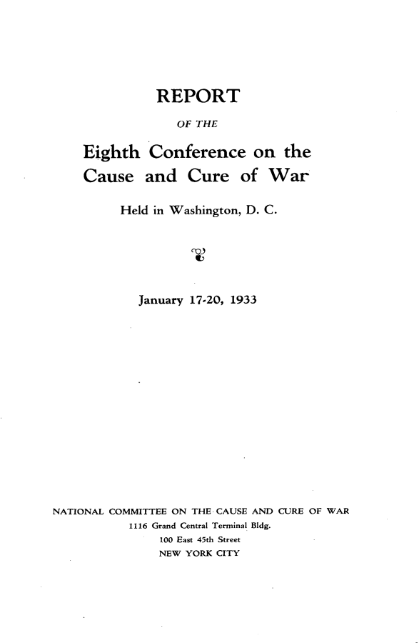 handle is hein.hoil/rpteght0001 and id is 1 raw text is: 






               REPORT

                  OF THE

    Eighth    Conference on the

    Cause and Cure of War


          Held in Washington, D. C.







            January 17-20, 1933

















NATIONAL COMMITTEE ON THE CAUSE AND CURE OF WAR
           1116 Grand Central Terminal Bldg.
               100 East 45th Street
               NEW YORK CITY


