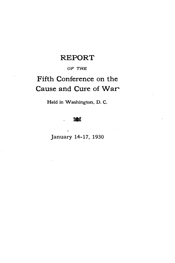 handle is hein.hoil/rptffthcw0001 and id is 1 raw text is: 






       REPORT
         OF THE
Fifth Conference on the
Cause and Cure of War

   Held in Washington, D. C.




   January 14-17, 1930



