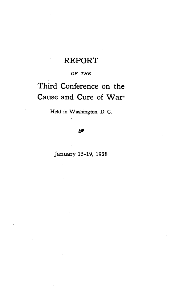 handle is hein.hoil/rpthcfw0001 and id is 1 raw text is: 






       REPORT
         OF THE

Third Conference on  the
Cause and  Cure of War

   Held in Washington, D. C.





     January 15-19, 1928


