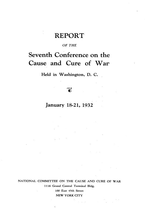 handle is hein.hoil/rptsvnc0001 and id is 1 raw text is: 







          REPORT

             OF THE

Seventh Conference on the

Cause and Cure of War


         Held in Washington, D. C.






           January 18-21, 1932

















NATIONAL. COMMITTEE ON THE CAUSE AND CURE OF WAR
           1116 Grand Central Terminal Bldg.
               100 East 45th Street
               NEW YORK CITY


