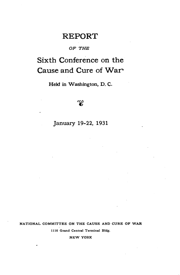 handle is hein.hoil/rptsxth0001 and id is 1 raw text is: 





        REPORT

          OF THE

Sixth  Conference   on  the


      Cause  and  Cure  of War

         Held in Washington, D. C.






           January 19-22, 1931


















NATIONAL COMMITTEE ON THE CAUSE AND CURE OF WAR
          1116 Grand Central Terminal Bldg.
                NEW YORK


