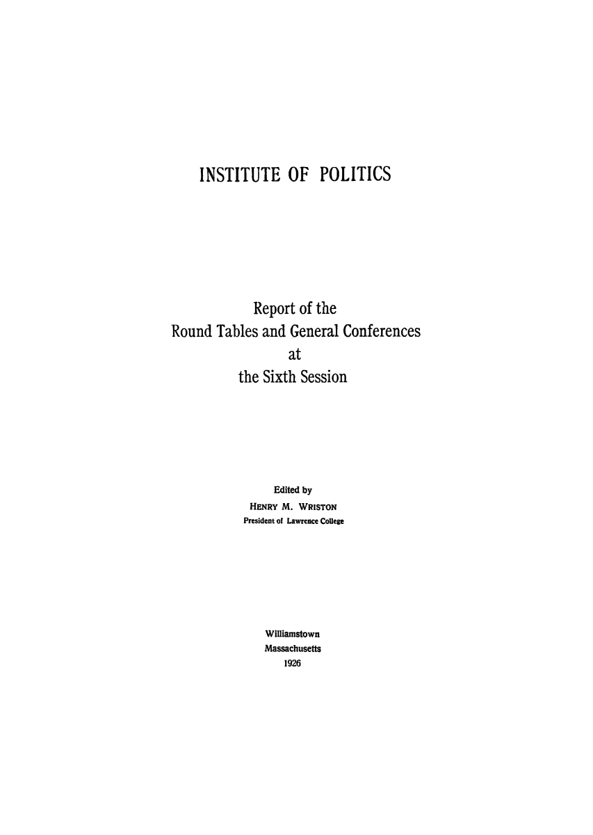 handle is hein.hoil/rrtagcob0001 and id is 1 raw text is: INSTITUTE OF POLITICS
Report of the
Round Tables and General Conferences
at
the Sixth Session

Edited by
HENRY M. WRISTON
President of Lawrence College
Williamstown
Massachusetts
1926


