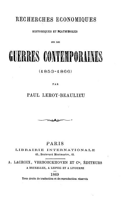 handle is hein.hoil/rseqshs0001 and id is 1 raw text is: 



   RECHERCHES ECONOMIQUES


          HISTORIQUES ET STATISTIOIES


                  SUB LES




UERRES ONEIPORAINES


             (1853-1866)


                  PARl


        PAUL  LEROY-BEAULIEU












                PARIS
   LIBRAIRIE INTERNATIONALE
           45, Boulevard Montmartre, 15.

A. LACROIX, VERBOECKHOVEN ET Cre, RDITEURS
        A BRUXELLES, A LEIPZIG ET A LIVOURNE

                  1869
      Tons droits de traduction et de reproduction rbservs



