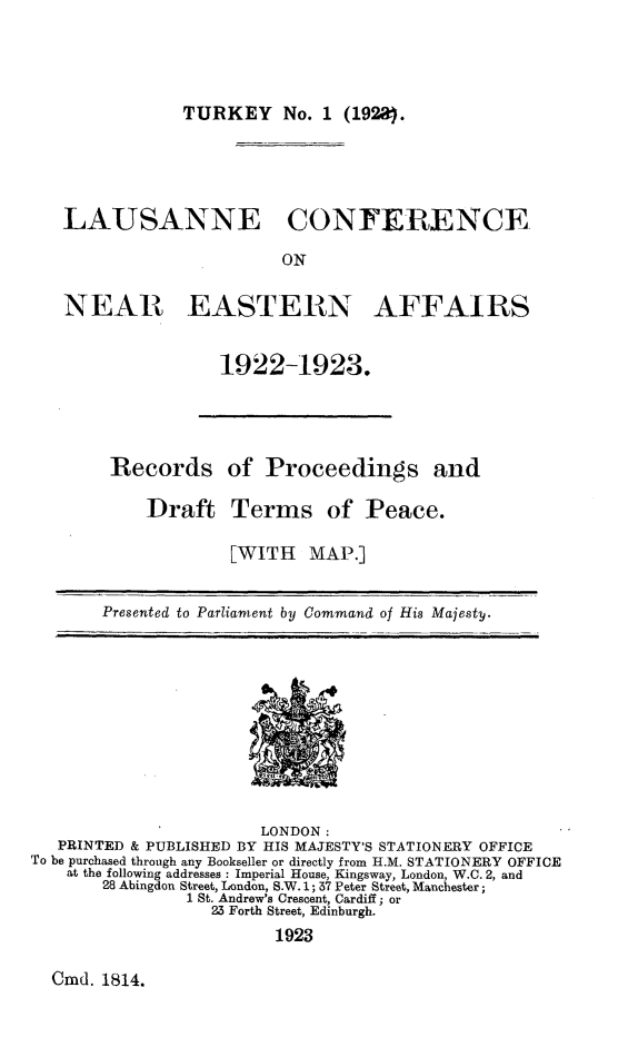 handle is hein.hoil/rsopsadttsop0001 and id is 1 raw text is: 




TURKEY No. 1 (192a}.


   LAUSANNE CONFERENCE

                         ON

   NEAR EASTERN AFFAIRS


                   1922-1923.




        Records of Proceedings and

           Draft Terms of Peace.

                    [WITH   MAP.]


       Presented to Parliament by Command of His Majesty.










                       LONDON:
   PRINTED & PUBLISHED BY HIS MAJESTY'S STATIONERY OFFICE
To be purchased through any Bookseller or directly from H.M. STATIONERY OFFICE
    at the following addresses : Imperial House, Kingsway, London, W.C. 2, and
       28 Abingdon Street, London, S.W. 1; 37 Peter Street, Manchester;
               1 St. Andrew's Crescent, Cardiff; or
                  23 Forth Street, Edinburgh.
                        1923


Cmd. 1814.


