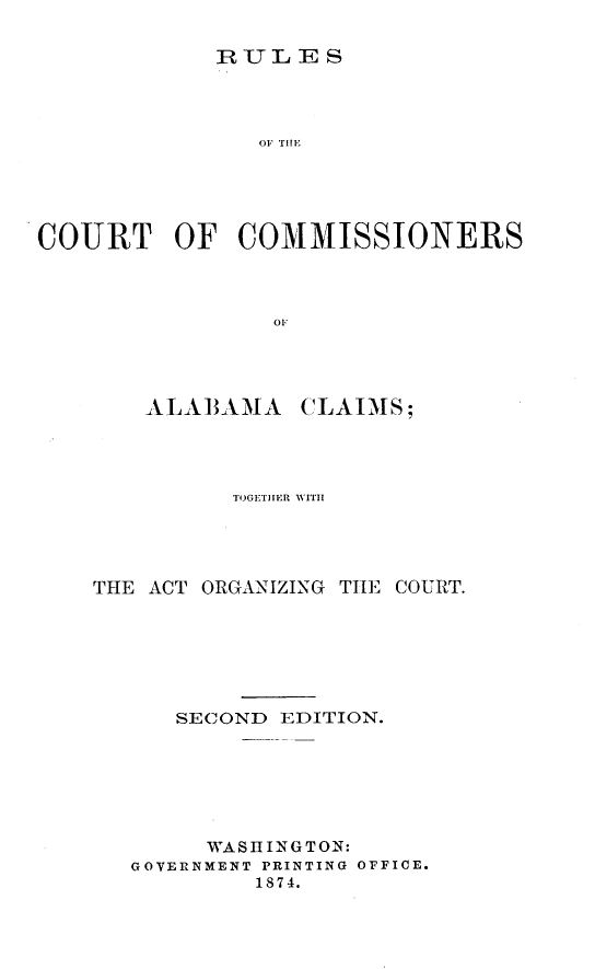 handle is hein.hoil/rsotctocsaacs0001 and id is 1 raw text is: 

RULES


               OF TiE





COURT OF COMMISSIONERS



                OF


AL A BAM A


CLAIMS;


          TOGETnER WITH




THE ACT ORGANIZING TIIE COURT.







      SECOND EDITION.







        WASHINGTON:
   GOVERNMENT PRINTING OFFICE.
           1874.


