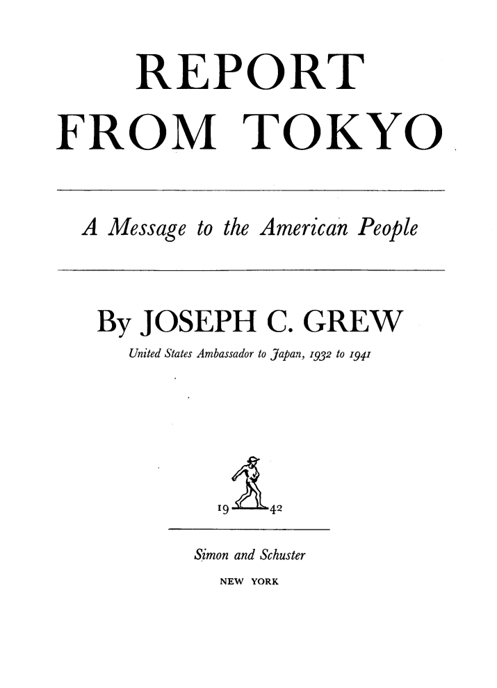 handle is hein.hoil/rtfmtko0001 and id is 1 raw text is: 


      REPORT


FROM TOKYO


A Message to the American People


By JOSEPH C. GREW
   United States Ambassador to Japan, 1932 to 1941






          19  42


Simon and Schuster
  NEW YORK


