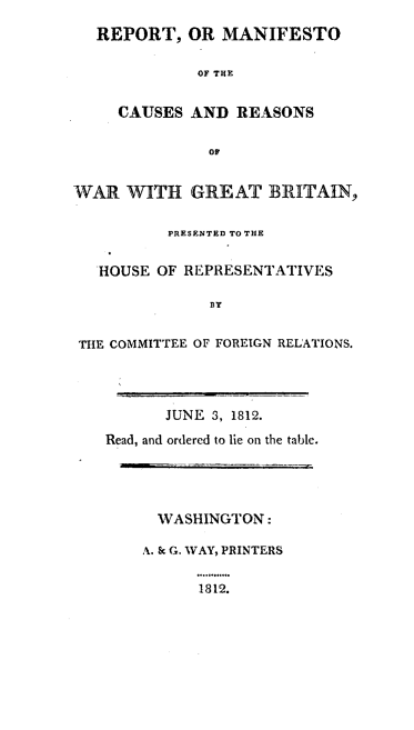 handle is hein.hoil/rtomootcs0001 and id is 1 raw text is: 
  REPORT,   OR  MANIFESTO

             OF THE


     CAUSES  AND  REASONS

               OF


WAR   WITH   GREAT   BRITAIN,


          PRESENTED TO THE


   HOUSE OF REPRESENTATIVES

               BY


 THE COMMITTEE OF FOREIGN RELATIONS.


      JUNE 3, 1812.

Read, and ordered to lie on the table.


  WASHINGTON:

A. & G. WAY, PRINTERS


      1812.


