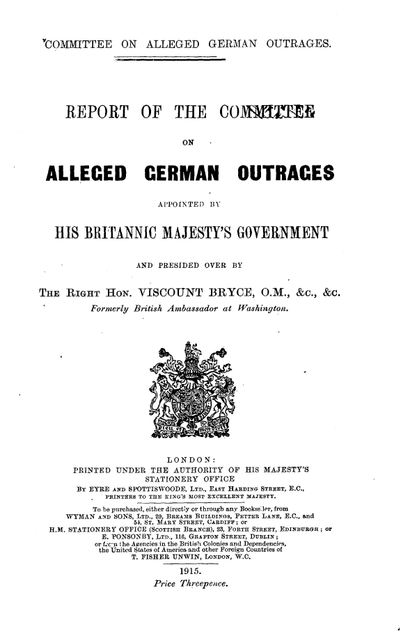 handle is hein.hoil/rtotceoa0001 and id is 1 raw text is: 




YCOMMITTEE ON ALLEGED GERMAN OUTRAGES.


     REPORT OF THE CO1HTT


                            ON



 ALLEGED GERMAN OUTRAGES


                       APPOINTED BY



   HIS   BRITANNIC MAJESTY'S GOVERNMENT


                   AND PRESIDED OVER BY


THE  RIGHT   HoN.  VISCOUNT BRYCE, O.M., &c., &c.

          Formerly British Ambassador at Washington.


















                         LONDON:
       PRINTED UNDER  THE AUTHORITY  OF HIS MAJESTY'S
                     STATIONERY OFFICE
       BY EYRE AND SPOTTISWOODE, LTD., EAST HADING STREET, E.C.,
             PRINTERS TO THE KING'S MOST EXCELLENT MAJESTY.
          To be purchased, either directly or through any Bookseler, from
     WYMAN AND SONS, LTD., 29, BREAMS BUILDINGS, FETTER LANE, E.C., and
                  54, ST. MARY STREET, CARDIFF; or
  H.M. STATIONERY OFFICE (SCOTTISH BRANCH), 28, FORTR STREET, EDINBURGH; or
            E. PONSONBY, LTD., 116, GRAFTON STREET, DUBLIN;
            or Lc-n Ihe Agencies in the British Colonies and Dependencies,
            the United States of America and other Foreign Countries of
                  T. FISHER UNWIN, LONDON, W.C.

                           1915.
                      Price Threepence.



