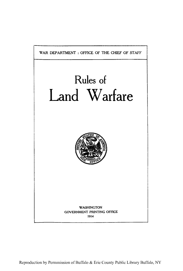 handle is hein.hoil/rulwfre0001 and id is 1 raw text is: WAR DEPARTMENT : OFFICE OF THE CHIEF OF STAFF

Rules of
Land Warfare

WASHINGTON
GOVERNMENT PRINTING OFFICE
1914

Reproduction by Permmission of Buffalo & Erie County Public Library Buffalo, NY


