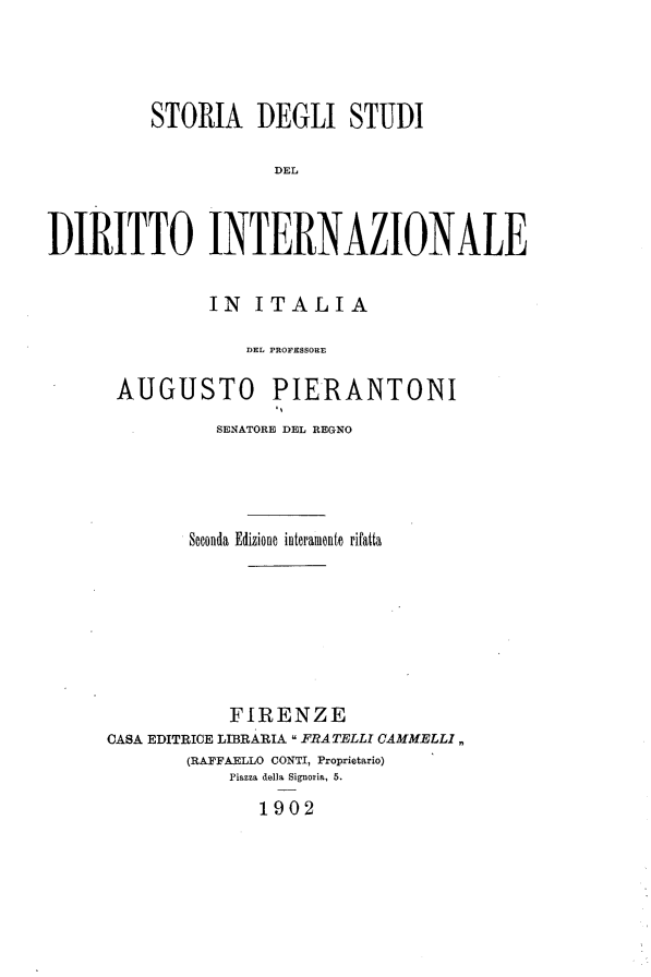 handle is hein.hoil/sadisidl0001 and id is 1 raw text is: 




          STORIA DEGLI STUDI

                     DEL



DIRITTO INTERNAZIONALE


          IN ITALIA

             DEL PROFESSORE

 AUGUSTO PIERANTONI
          SENATORE DEL REGNO




        Soconda Edizione interamento rifatta







           FIRENZE
CASA EDITRICE LIBRARIA  FRATELLI CAMMELLI,,
       (RAFFAELLO CONTI, Proprietario)
           Piazza della Signoria, 5.
              1902


