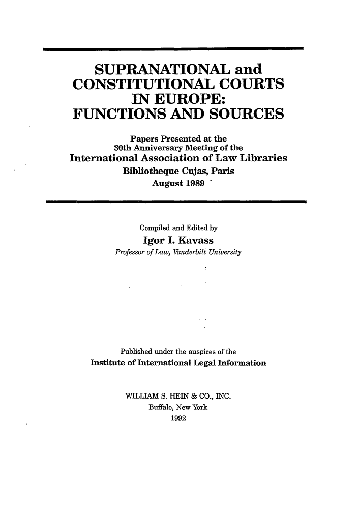 handle is hein.hoil/scce0001 and id is 1 raw text is: SUPRANATIONAL and
CONSTITUTIONAL COURTS
IN EUROPE:
FUNCTIONS AND SOURCES
Papers Presented at the
30th Anniversary Meeting of the
International Association of Law Libraries
Bibliotheque Cujas, Paris
August 1989
Compiled and Edited by
Igor I. Kavass
Professor of Law, Vanderbilt University
Published under the auspices of the
Institute of International Legal Information
WILLIAM S. HEIN & CO., INC.
Buffalo, New York
1992


